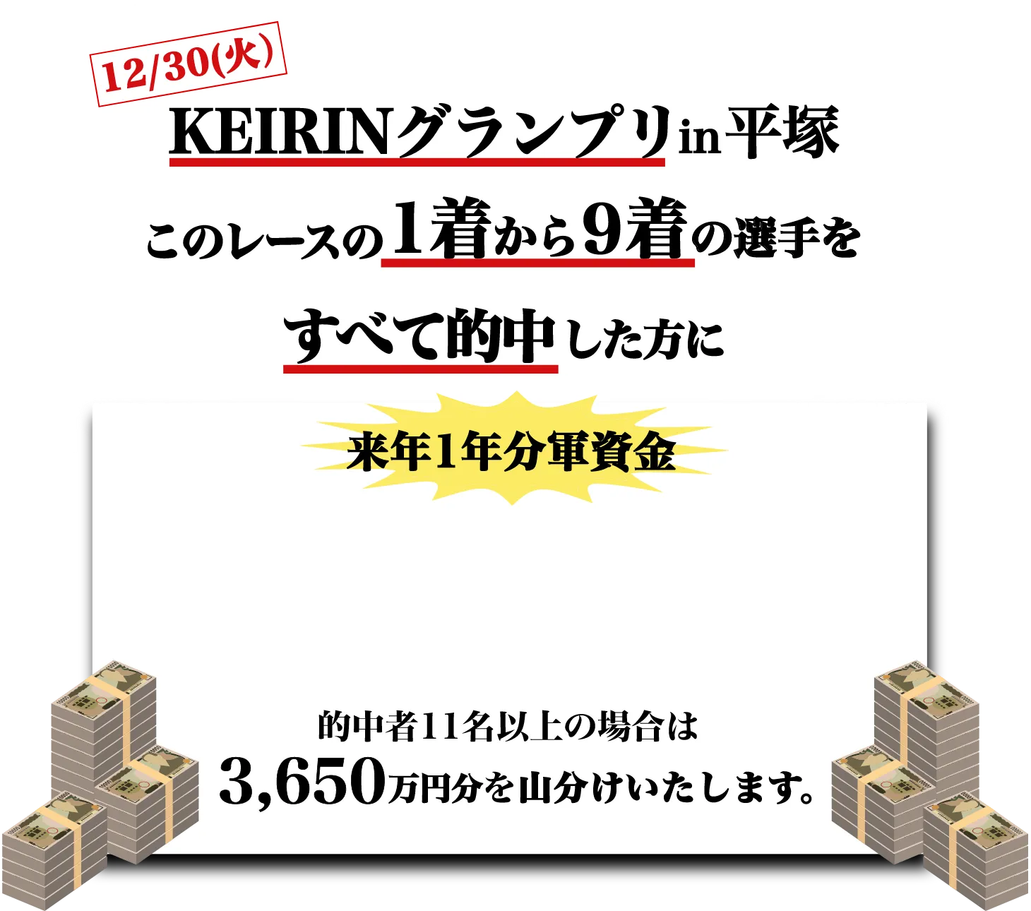 12/30(火)KEIRINグランプリin平塚このレースの1着から9着の選手をすべて的中した方に来年1年分軍資金3,650,000円分チャリカプレゼント的中者11名以上の場合は 3,650万円分を山分けいたします。