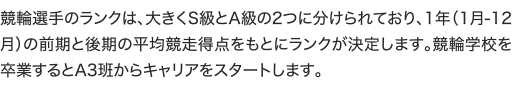 競輪選手のランクは、大きくS級とA級の2つに分けられており、1年（1月-12月）の前期と後期の平均競走得点をもとにランクが決定します。競輪学校を卒業するとA3班からキャリアをスタートします。