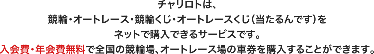 チャリロトは、競輪・オートレース・競輪くじ・オートレースくじ（当たるんです）をネットで購入できるサービスです。入会費・年会費無料で全国の競輪場、オートレース場の車券を購入することができます。