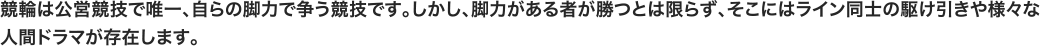 競輪は公営競技で唯一、自らの脚力で争う競技です。しかし、脚力がある者が勝つとは限らず、そこにはライン同士の駆け引きや様々な人間ドラマが存在します。