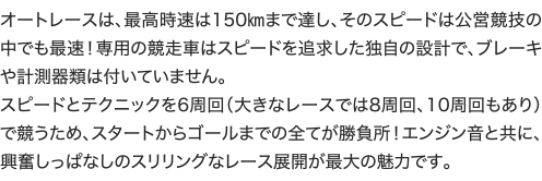 オートレースは、最高時速は150㎞まで達し、そのスピードは公営競技の中でも最速！専用の競走車はスピードを追求した独自の設計で、ブレーキや計測器類は付いていません。 スピードとテクニックを6周回（大きなレースでは8周回、10周回もあり）で競うため、スタートからゴールまでの全てが勝負所！エンジン音と共に、興奮しっぱなしのスリリングなレース展開が最大の魅力です。