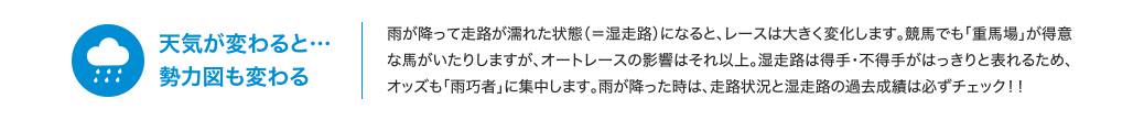 天気が変わると… 勢力図も変わる | 雨が降って走路が濡れた状態（＝湿走路）になると、レースは大きく変化します。競馬でも「重馬場」が得意な馬がいたりしますが、オートレースの影響はそれ以上。湿走路は得手・不得手がはっきりと表れるため、オッズも「雨巧者」に集中します。雨が降った時は、走路状況と湿走路の過去成績は必ずチェック！！