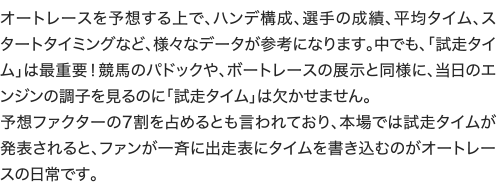 オートレースを予想する上で、ハンデ構成、選手の成績、平均タイム、スタートタイミングなど、様々なデータが参考になります。中でも、「試走タイム」は最重要！競馬のパドックや、ボートレースの展示と同様に、当日のエンジンの調子を見るのに「試走タイム」は欠かせません。
予想ファクターの7割を占めるとも言われており、本場では試走タイムが発表されると、ファンが一斉に出走表にタイムを書き込むのがオートレースの日常です。