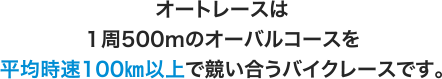 オートレースは1周500ｍのオーバルコースを平均時速100㎞以上で競い合うバイクレースです。