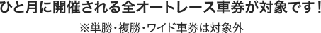 ひと月に開催される全オートレース車券が対象です！ ※単勝・複勝・ワイド車券は対象外
