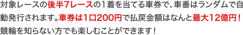 対象レースの後半7レースの1着を当てる車券で、車番はランダムで自動発行されます。車券は1口200円で払戻金額はなんと最大12億円！ 競輪を知らない方でも楽しむことができます！