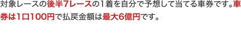 対象レースの後半7レースの1着を自分で予想して当てる車券です。車券は1口100円で払戻金額は最大6億円です。