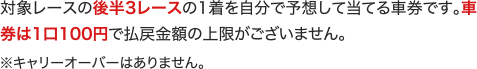 対象レースの後半3レースの1着を自分で予想して当てる車券です。車券は1口100円で払戻金額の上限がございません。 ※キャリーオーバーはありません。