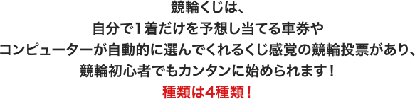 競輪くじは、自分で1着だけを予想し当てる車券やコンピューターが自動的に選んでくれるくじ感覚の競輪投票があり、競輪初心者でもカンタンに始められます！ 種類は4種類！