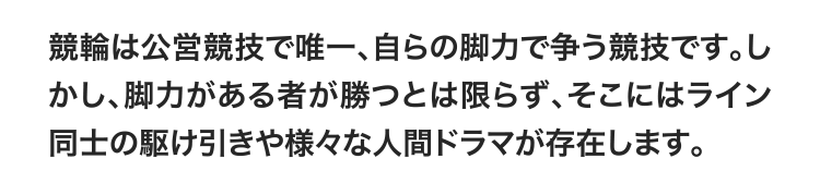 競輪は公営競技で唯一、自らの脚力で争う競技です。しかし、脚力がある者が勝つとは限らず、そこにはライン同士の駆け引きや様々な人間ドラマが存在します。