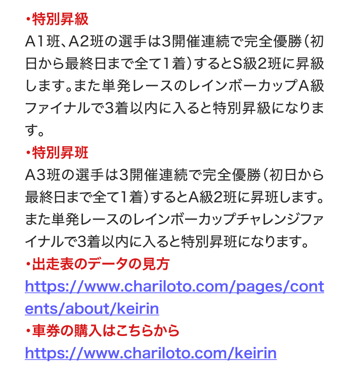 ・特別昇級 A1班、A2班の選手は3開催連続で完全優勝（初日から最終日まで全て1着）するとS級2班に昇級します。また単発レースのレインボーカップA級ファイナルで3着以内に入ると特別昇級になります。 ・特別昇班 A3班の選手は3開催連続で完全優勝（初日から最終日まで全て1着）するとA級2班に昇班します。また単発レースのレインボーカップチャレンジファイナルで3着以内に入ると特別昇班になります。 ・出走表のデータの見方 https://www.chariloto.com/pages/contents/about/keirin ・車券の購入はこちらから https://www.chariloto.com/keirin