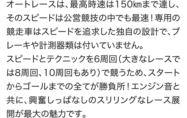 オートレースは、最高時速は150㎞まで達し、そのスピードは公営競技の中でも最速！専用の競走車はスピードを追求した独自の設計で、ブレーキや計測器類は付いていません。 スピードとテクニックを6周回（大きなレースでは8周回、10周回もあり）で競うため、スタートからゴールまでの全てが勝負所！エンジン音と共に、興奮しっぱなしのスリリングなレース展開が最大の魅力です。