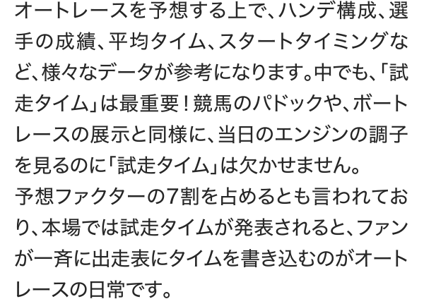 オートレースを予想する上で、ハンデ構成、選手の成績、平均タイム、スタートタイミングなど、様々なデータが参考になります。中でも、「試走タイム」は最重要！競馬のパドックや、ボートレースの展示と同様に、当日のエンジンの調子を見るのに「試走タイム」は欠かせません。
予想ファクターの7割を占めるとも言われており、本場では試走タイムが発表されると、ファンが一斉に出走表にタイムを書き込むのがオートレースの日常です。