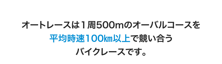 オートレースは1周500ｍのオーバルコースを平均時速100㎞以上で競い合うバイクレースです。