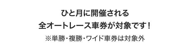ひと月に開催される全オートレース車券が対象です！ ※単勝・複勝・ワイド車券は対象外