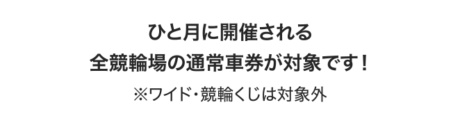 ひと月に開催される全競輪場の通常車券が対象です！ ※ワイド・競輪くじは対象外