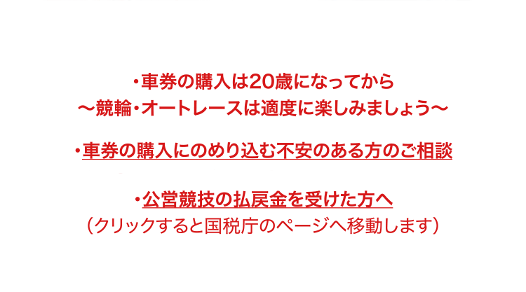 ・車券の購入は20歳になってから～競輪・オートレースは適度に楽しみましょう～ ・車券の購入にのめり込む不安のある方のご相談 https://www.chariloto.com/articles/27 ・公営競技の払戻金を受けた方へ （クリックすると国税庁のページへ移動します）