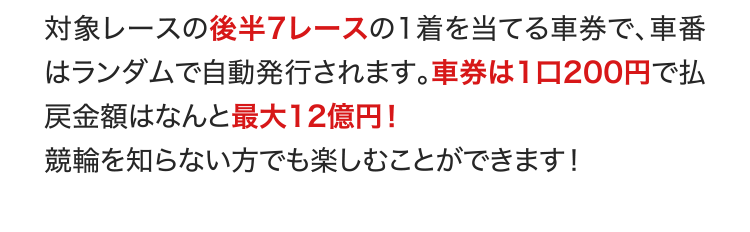対象レースの後半7レースの1着を当てる車券で、車番はランダムで自動発行されます。車券は1口200円で払戻金額はなんと最大12億円！ 競輪を知らない方でも楽しむことができます！