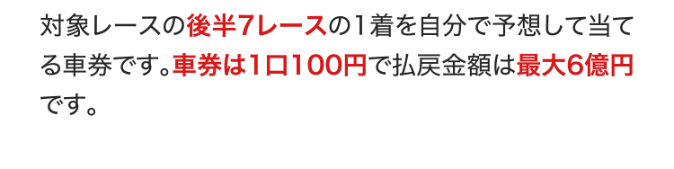 対象レースの後半7レースの1着を自分で予想して当てる車券です。車券は1口100円で払戻金額は最大6億円です。