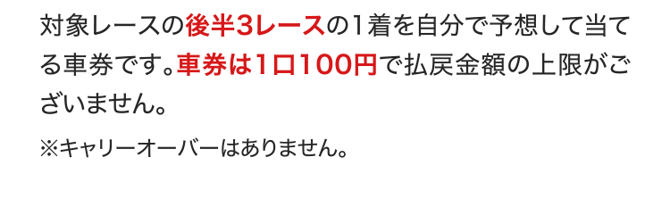 対象レースの後半3レースの1着を自分で予想して当てる車券です。車券は1口100円で払戻金額の上限がございません。 ※キャリーオーバーはありません。