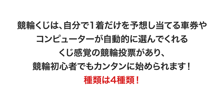 競輪くじは、自分で1着だけを予想し当てる車券やコンピューターが自動的に選んでくれるくじ感覚の競輪投票があり、競輪初心者でもカンタンに始められます！ 種類は4種類！