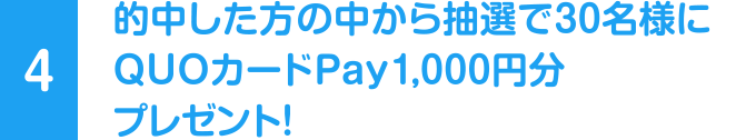 [4] 的中した方の中から抽選で30名様にQUOカードPay 1,000円分プレゼント！